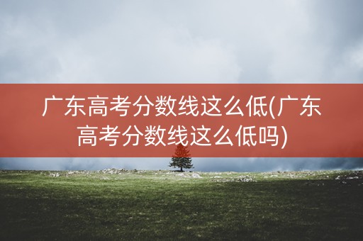 广东高考分数线这么低(广东高考分数线这么低吗)