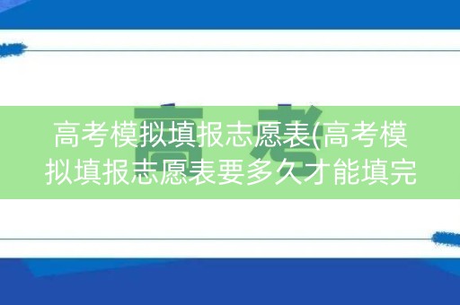 高考模拟填报志愿表(高考模拟填报志愿表要多久才能填完)