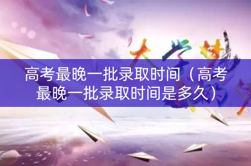 高考最晚一批录取时间（高考最晚一批录取时间是多久）