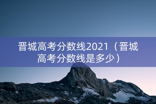 晋城高考分数线2021（晋城高考分数线是多少）