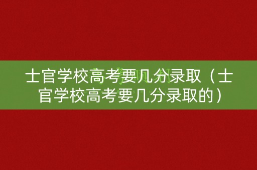 士官学校高考要几分录取（士官学校高考要几分录取的）