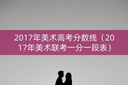 2017年美术高考分数线(2017年美术联考一分一段表) 2017年美术高考分数线(2017年美术联考一分一段表)