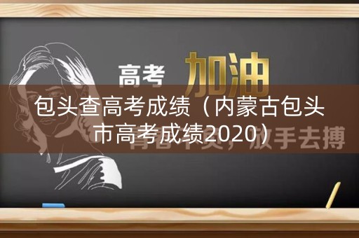 包头查高考成绩(内蒙古包头市高考成绩2020) 包头查高考成绩(内蒙古包头市高考成绩2020)