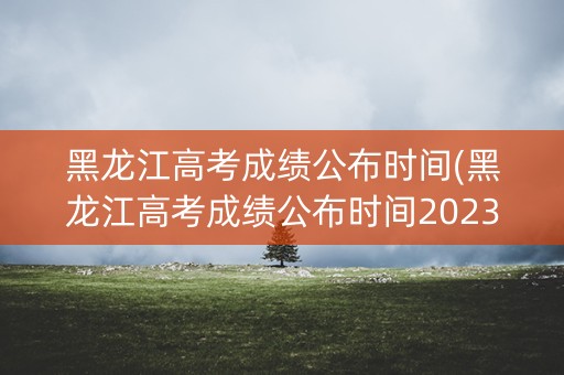 黑龙江高考成绩公布时间(黑龙江高考成绩公布时间2023) 黑龙江高考成绩公布时间(黑龙江高考成绩公布时间2023)