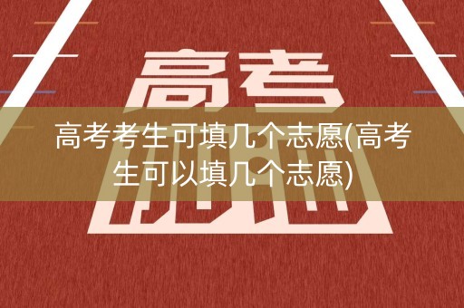 高考考生可填几个志愿(高考生可以填几个志愿) 高考考生可填几个志愿(高考生可以填几个志愿)