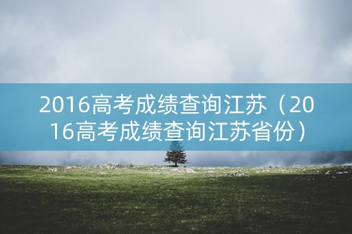 2016高考成绩查询江苏(2016高考成绩查询江苏省份) 2016高考成绩查询江苏(2016高考成绩查询江苏省份)