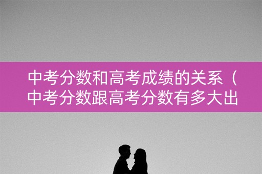 中考分数和高考成绩的关系（中考分数跟高考分数有多大出入）