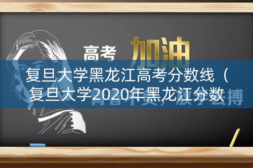 复旦大学黑龙江高考分数线（复旦大学2020年黑龙江分数线）