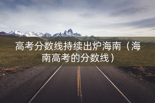 高考分数线持续出炉海南（海南高考的分数线）