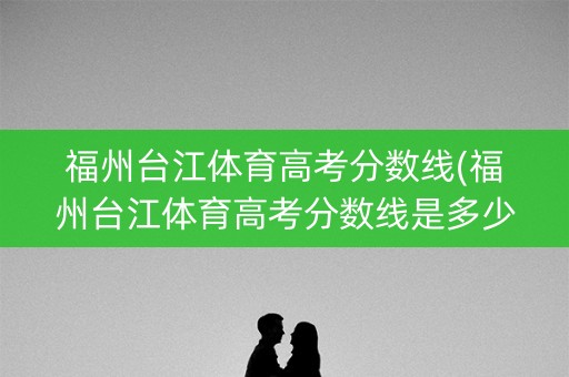 福州台江体育高考分数线(福州台江体育高考分数线是多少) 福州台江体育高考分数线(福州台江体育高考分数线是多少)