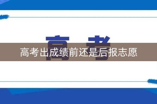 高考出成绩前还是后报志愿 高考出成绩前还是后报志愿