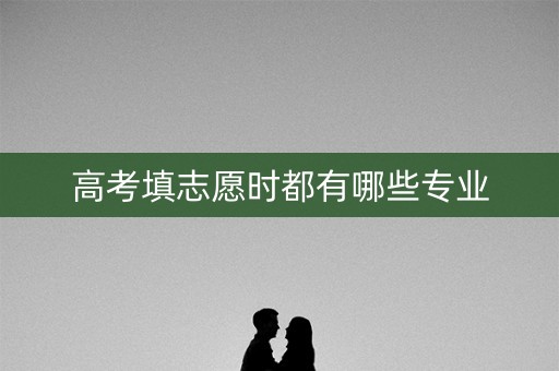 高考填志愿时都有哪些专业 高考填志愿时都有哪些专业