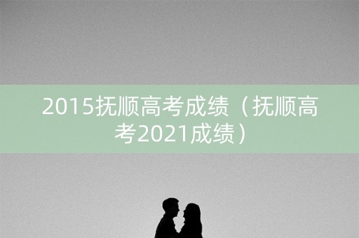 2015抚顺高考成绩（抚顺高考2021成绩）