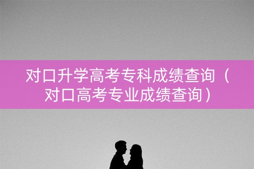 对口升学高考专科成绩查询（对口高考专业成绩查询）