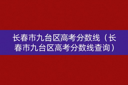 长春市九台区高考分数线（长春市九台区高考分数线查询）
