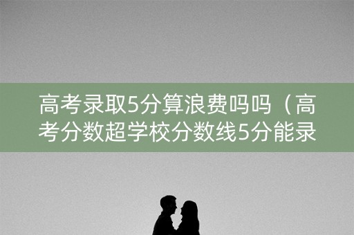 高考录取5分算浪费吗吗（高考分数超学校分数线5分能录取了吗）