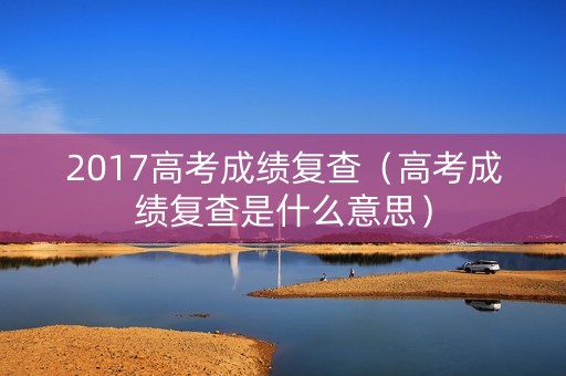2017高考成绩复查(高考成绩复查是什么意思) 2017高考成绩复查(高考成绩复查是什么意思)