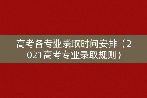 高考各专业录取时间安排（2021高考专业录取规则）