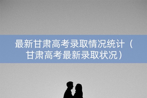 最新甘肃高考录取情况统计（甘肃高考最新录取状况）