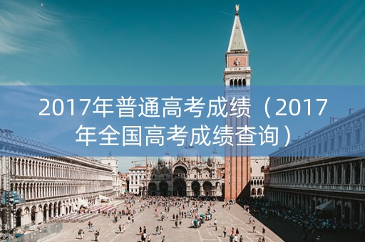 2017年普通高考成绩（2017年全国高考成绩查询）