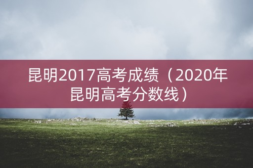 昆明2017高考成绩(2020年昆明高考分数线) 昆明2017高考成绩(2020年昆明高考分数线)