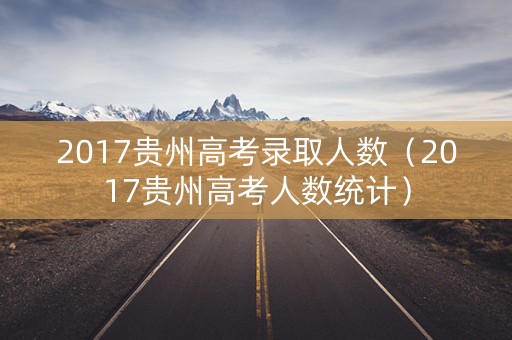 2017贵州高考录取人数(2017贵州高考人数统计) 2017贵州高考录取人数(2017贵州高考人数统计)
