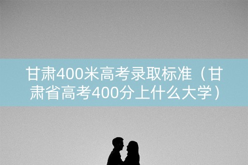 甘肃400米高考录取标准（甘肃省高考400分上什么大学）