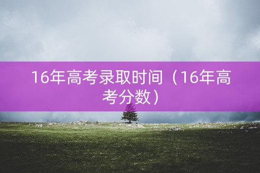 16年高考录取时间（16年高考分数）
