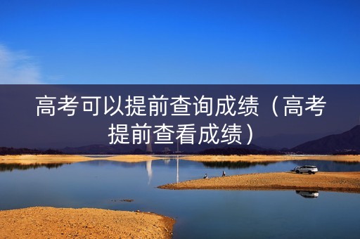 高考可以提前查询成绩（高考提前查看成绩）