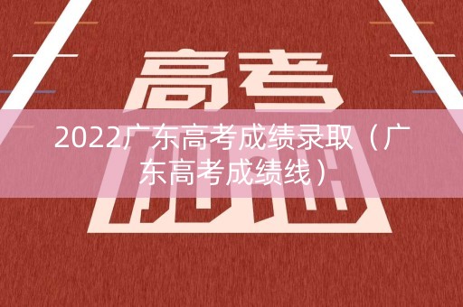 2022广东高考成绩录取（广东高考成绩线）