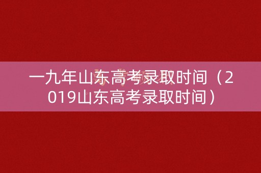 一九年山东高考录取时间（2019山东高考录取时间）