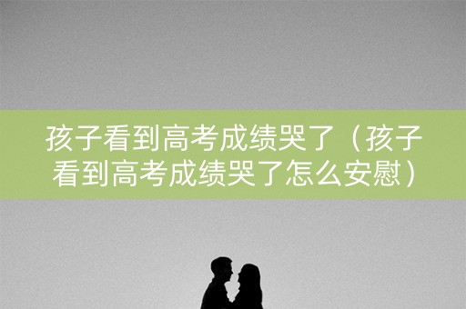 孩子看到高考成绩哭了（孩子看到高考成绩哭了怎么安慰）