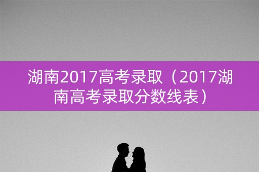 湖南2017高考录取（2017湖南高考录取分数线表）