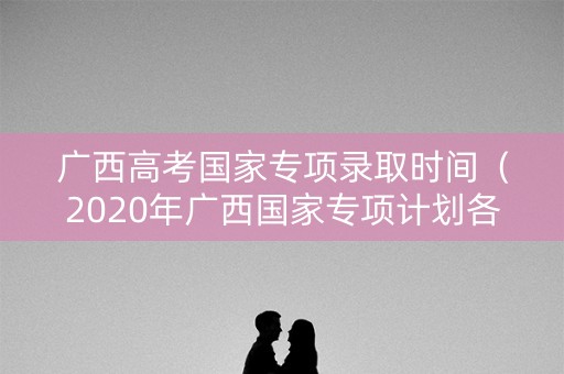 广西高考国家专项录取时间(2020年广西国家专项计划各高校录取分数) 广西高考国家专项录取时间(2020年广西国家专项计划各高校录取分数)