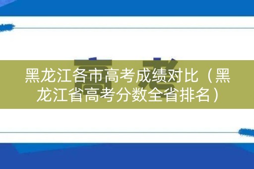 黑龙江各市高考成绩对比(黑龙江省高考分数全省排名) 黑龙江各市高考成绩对比(黑龙江省高考分数全省排名)