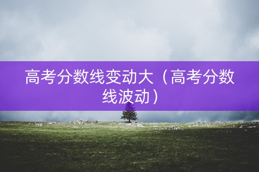 高考分数线变动大（高考分数线波动）