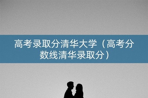 高考录取分清华大学（高考分数线清华录取分）