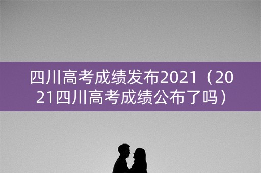 四川高考成绩发布2021（2021四川高考成绩公布了吗）