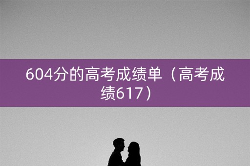 604分的高考成绩单(高考成绩617) 604分的高考成绩单(高考成绩617)