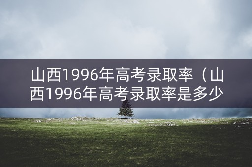 山西1996年高考录取率（山西1996年高考录取率是多少）