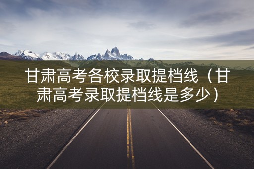 甘肃高考各校录取提档线(甘肃高考录取提档线是多少) 甘肃高考各校录取提档线(甘肃高考录取提档线是多少)