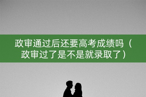 政审通过后还要高考成绩吗(政审过了是不是就录取了) 政审通过后还要高考成绩吗(政审过了是不是就录取了)