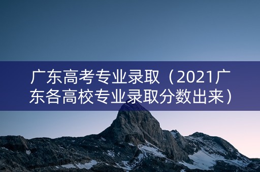 广东高考专业录取（2021广东各高校专业录取分数出来）