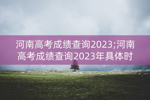 河南高考成绩查询2023;河南高考成绩查询2023年具体时间 河南高考成绩查询2023;河南高考成绩查询2023年具体时间