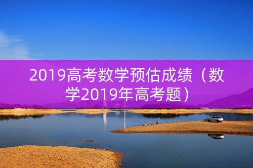 2019高考数学预估成绩(数学2019年高考题) 2019高考数学预估成绩(数学2019年高考题)