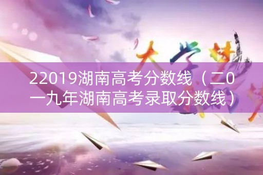 22019湖南高考分数线(二0一九年湖南高考录取分数线) 22019湖南高考分数线(二0一九年湖南高考录取分数线)