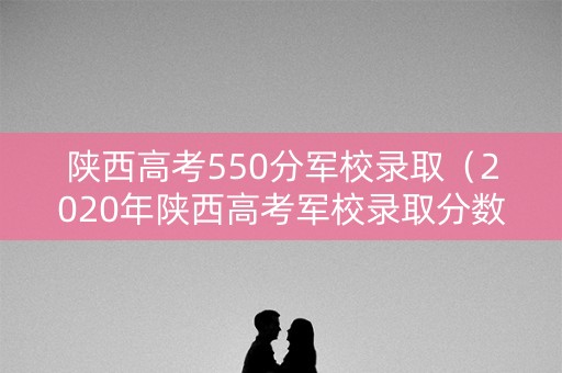 陕西高考550分军校录取(2020年陕西高考军校录取分数线) 陕西高考550分军校录取(2020年陕西高考军校录取分数线)