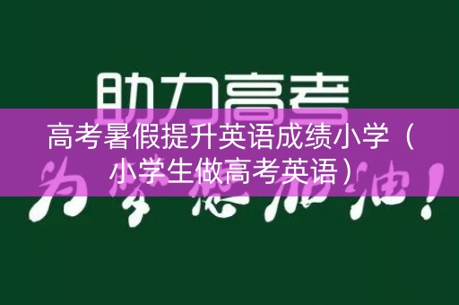 高考暑假提升英语成绩小学(小学生做高考英语) 高考暑假提升英语成绩小学(小学生做高考英语)