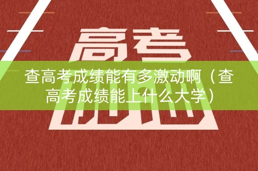 查高考成绩能有多激动啊（查高考成绩能上什么大学）