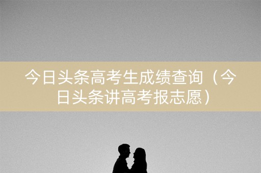 今日头条高考生成绩查询(今日头条讲高考报志愿) 今日头条高考生成绩查询(今日头条讲高考报志愿)
